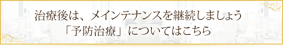 治療後は、メインテナンスを継続しましょう「予防治療」についてはこちら