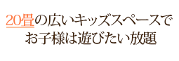 20畳の広いキッズスペースで お子様は遊びたい放題