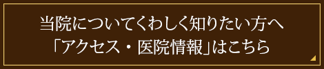 当院についてくわしく知りたい方へ「アクセス・医院情報」はこちら